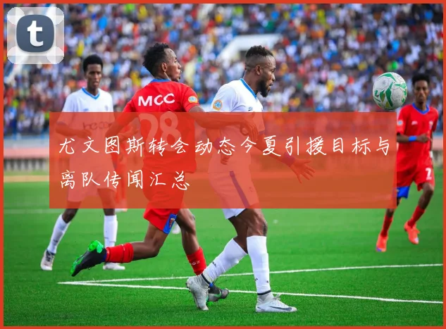 尤文图斯转会动态今夏引援目标与离队传闻汇总