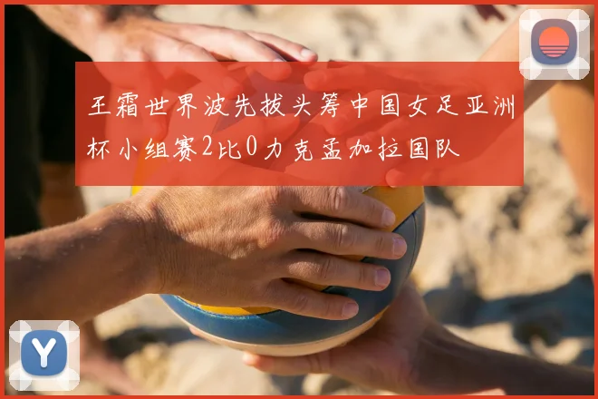 王霜世界波先拔头筹中国女足亚洲杯小组赛2比0力克孟加拉国队