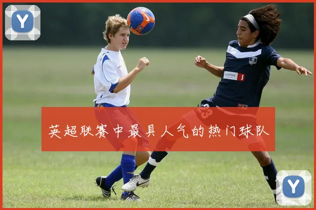 英超联赛中最具人气的热门球队